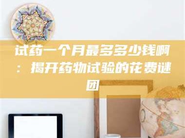 试药一个月最多多少钱啊：揭开药物试验的花费谜团