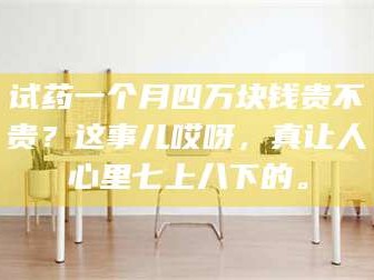 试药一个月四万块钱贵不贵？这事儿哎呀，真让人心里七上八下的。