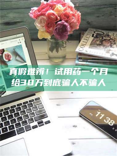 真假难辨！试用药一个月给30万到底骗人不骗人 第1张