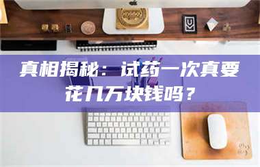 真相揭秘：试药一次真要花几万块钱吗？ 第1张