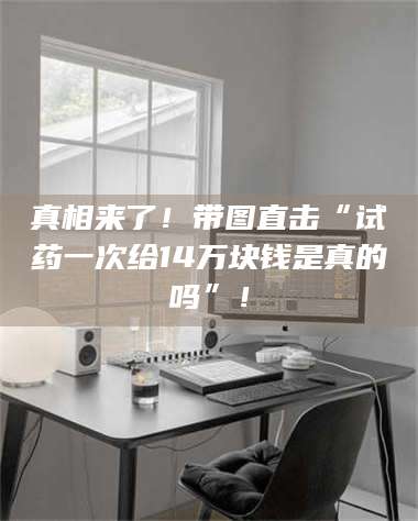 真相来了！带图直击“试药一次给14万块钱是真的吗”！ 第1张
