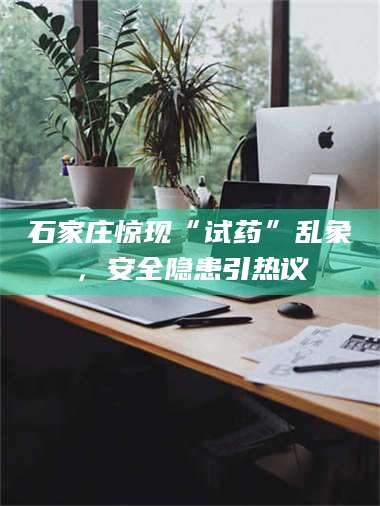 石家庄惊现“试药”乱象，安全隐患引热议 第1张