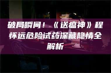 破局瞬间！《送瘟神》程怀远危险试药深藏隐情全解析 第1张