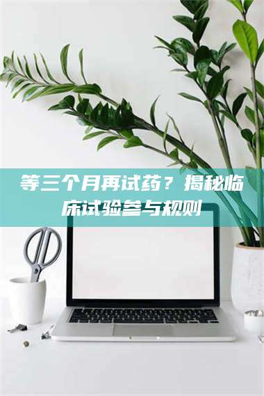 等三个月再试药？揭秘临床试验参与规则 第1张