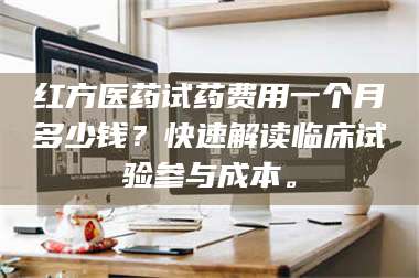 红方医药试药费用一个月多少钱？快速解读临床试验参与成本。 第1张