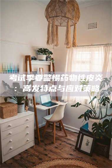 考试季要警惕药物性皮炎：高发特点与应对策略 第1张