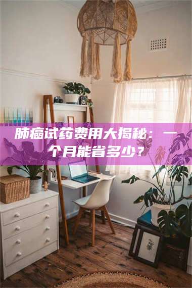 肺癌试药费用大揭秘：一个月能省多少？ 第1张