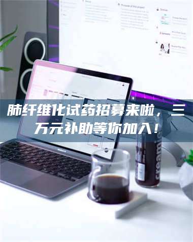 肺纤维化试药招募来啦，三万元补助等你加入！ 第1张