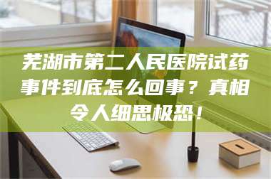 芜湖市第二人民医院试药事件到底怎么回事？真相令人细思极恐！ 第1张