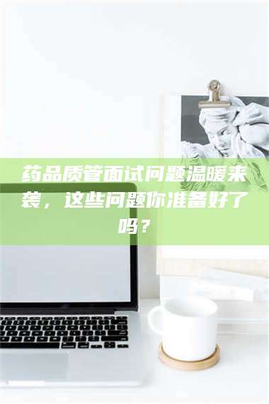 药品质管面试问题温暖来袭,这些问题你准备好了吗? 第1张 药品质管面试问题温暖来袭,这些问题你准备好了吗? 第1张