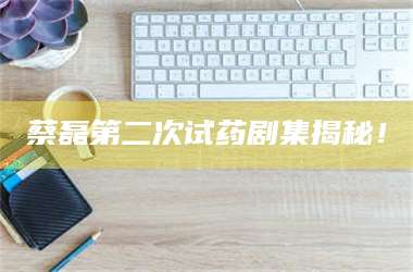 蔡磊第二次试药剧集揭秘！ 第1张