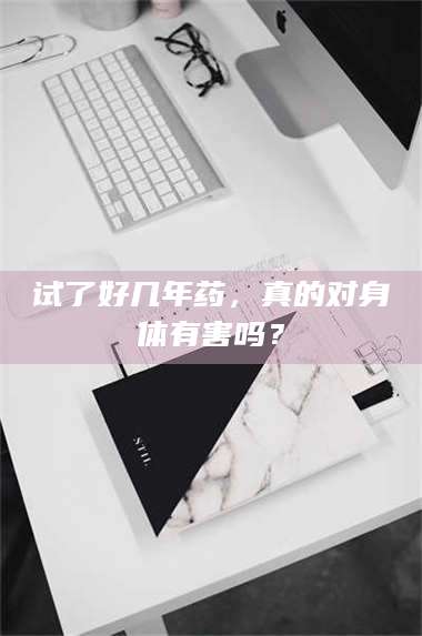 试了好几年药，真的对身体有害吗？