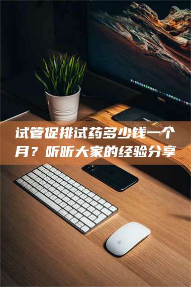 试管促排试药多少钱一个月？听听大家的经验分享