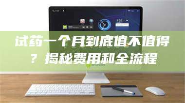 试药一个月到底值不值得？揭秘费用和全流程