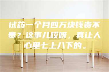 试药一个月四万块钱贵不贵?这事儿哎呀,真让人心里七上八下的。 第1张 试药一个月四万块钱贵不贵?这事儿哎呀,真让人心里七上八下的。 第1张