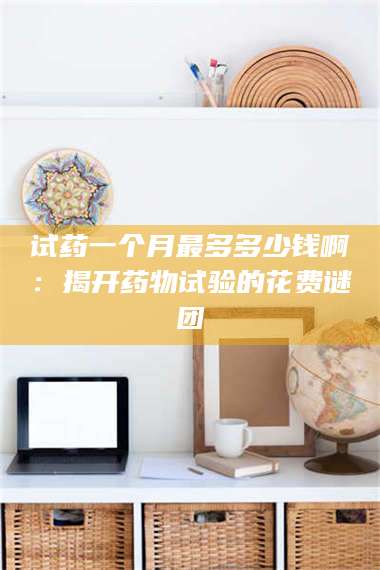 试药一个月最多多少钱啊：揭开药物试验的花费谜团