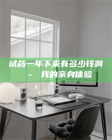 试药一年下来有多少钱啊 – 我的亲身体验
