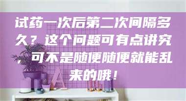 试药一次后第二次间隔多久？这个问题可有点讲究，可不是随便随便就能乱来的哦！